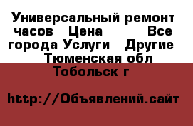 Универсальный ремонт часов › Цена ­ 100 - Все города Услуги » Другие   . Тюменская обл.,Тобольск г.